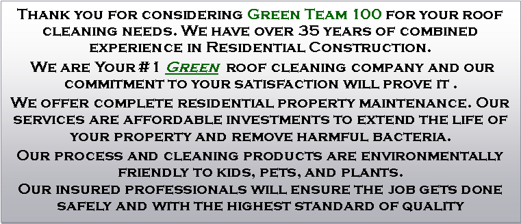 Text Box: Thank you for considering Green Team 100 for your roof cleaning needs. We have over 35 years of combined experience in Residential Construction. We are Your #1 Green  roof cleaning company and our commitment to your satisfaction will prove it .We offer complete residential property maintenance. Our services are affordable investments to extend the life of your property and remove harmful bacteria.Our process and cleaning products are environmentally friendly to kids, pets, and plants.Our insured professionals will ensure the job gets done safely and with the highest standard of quality